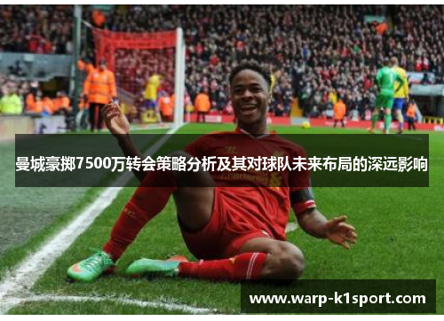 曼城豪掷7500万转会策略分析及其对球队未来布局的深远影响