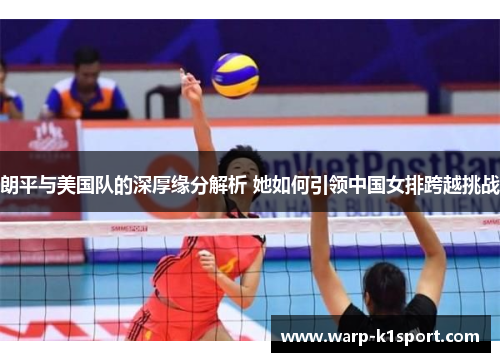 朗平与美国队的深厚缘分解析 她如何引领中国女排跨越挑战