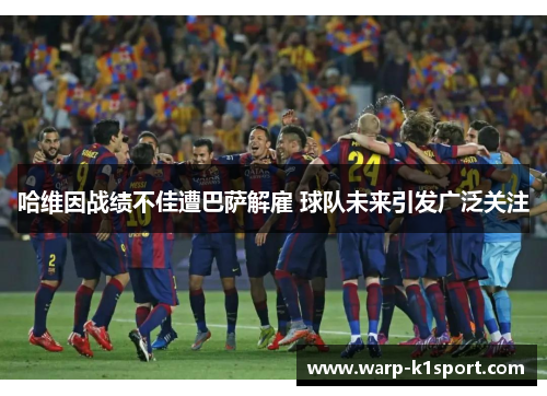 哈维因战绩不佳遭巴萨解雇 球队未来引发广泛关注 哈维因战绩不佳遭巴萨解雇 球队未来引发广泛关注